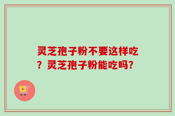 灵芝孢子粉不要这样吃？灵芝孢子粉能吃吗？