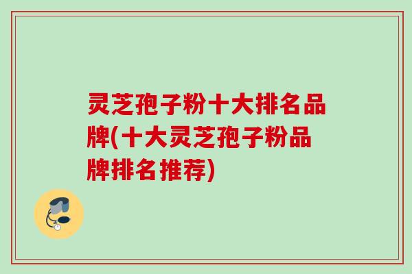 灵芝孢子粉十大排名品牌(十大灵芝孢子粉品牌排名推荐)