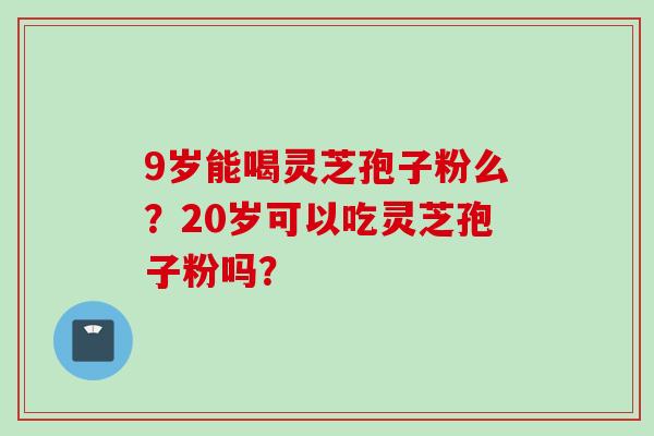 9岁能喝灵芝孢子粉么？20岁可以吃灵芝孢子粉吗？