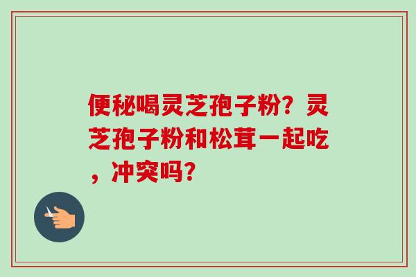 便秘喝灵芝孢子粉？灵芝孢子粉和松茸一起吃，冲突吗？