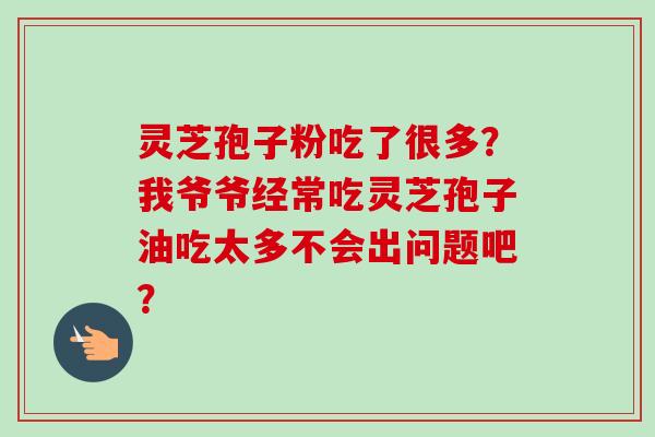 灵芝孢子粉吃了很多？我爷爷经常吃灵芝孢子油吃太多不会出问题吧？