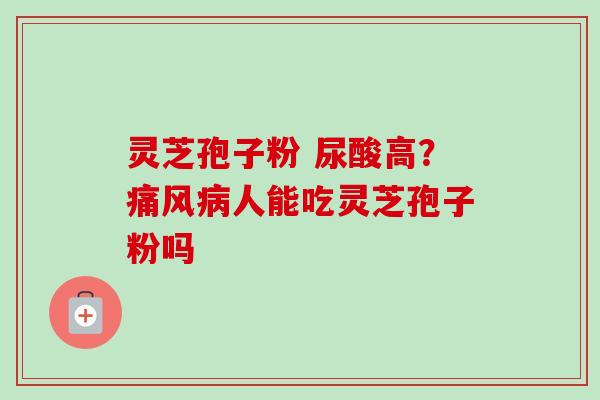 灵芝孢子粉 尿酸高？痛风病人能吃灵芝孢子粉吗