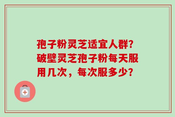 孢子粉灵芝适宜人群？破壁灵芝孢子粉每天服用几次，每次服多少？