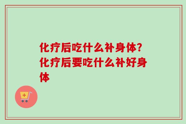 化疗后吃什么补身体？化疗后要吃什么补好身体
