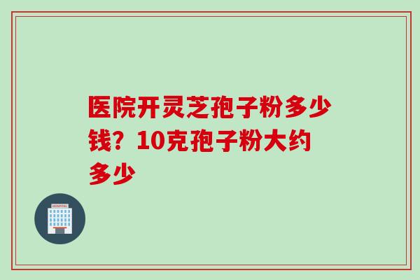 医院开灵芝孢子粉多少钱?10克孢子粉大约多少 医院开灵芝孢子粉多少钱?10克孢子粉大约多少