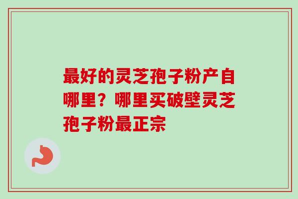 好的灵芝孢子粉产自哪里?哪里买破壁灵芝孢子粉正宗 好的灵芝孢子粉产自哪里?哪里买破壁灵芝孢子粉正宗