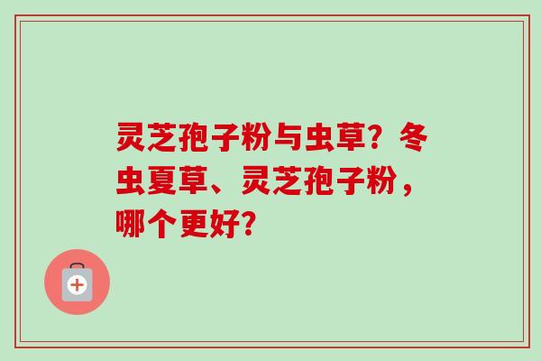 灵芝孢子粉与虫草？冬虫夏草、灵芝孢子粉，哪个更好？