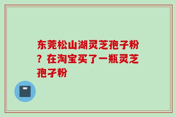 东莞松山湖灵芝孢子粉？在淘宝买了一瓶灵芝孢孑粉