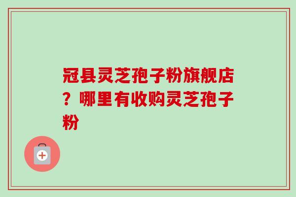 冠县灵芝孢子粉旗舰店？哪里有收购灵芝孢子粉