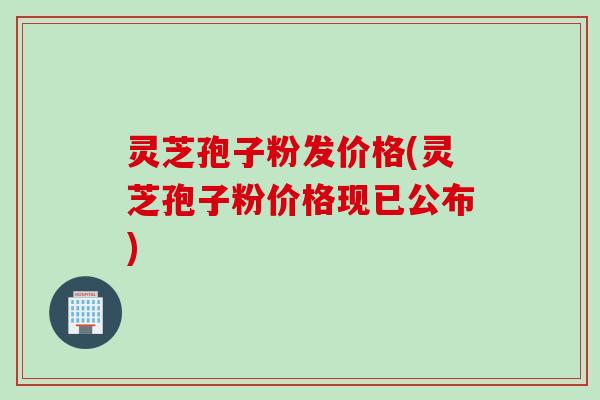 灵芝孢子粉发价格(灵芝孢子粉价格现已公布)