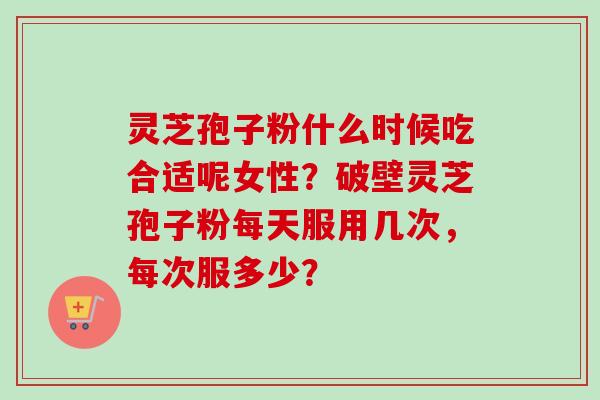 灵芝孢子粉什么时候吃合适呢女性？破壁灵芝孢子粉每天服用几次，每次服多少？