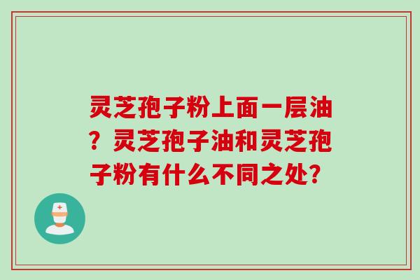 灵芝孢子粉上面一层油?灵芝孢子油和灵芝孢子粉有什么不同之处? 灵芝孢子粉上面一层油?灵芝孢子油和灵芝孢子粉有什么不同之处?