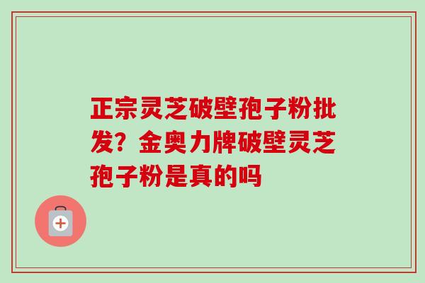 正宗灵芝破壁孢子粉批发？金奥力牌破壁灵芝孢子粉是真的吗