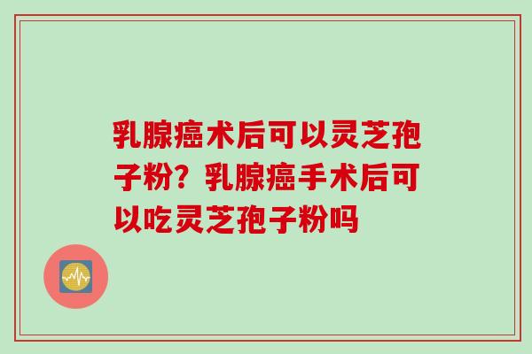 乳腺癌术后可以灵芝孢子粉？乳腺癌手术后可以吃灵芝孢子粉吗
