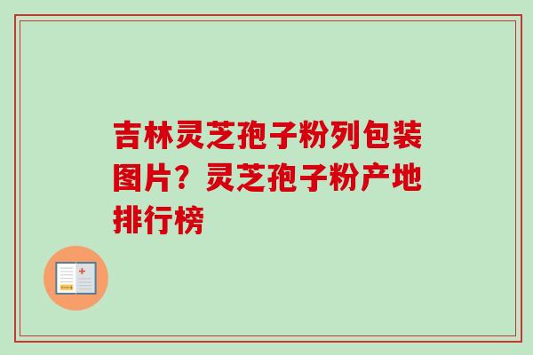 吉林灵芝孢子粉列包装图片?灵芝孢子粉产地排行榜 吉林灵芝孢子粉列包装图片?灵芝孢子粉产地排行榜