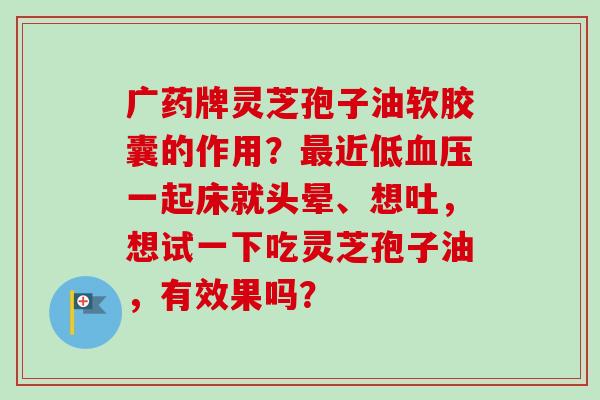 广药牌灵芝孢子油软胶囊的作用？最近低血压一起床就头晕、想吐，想试一下吃灵芝孢子油，有效果吗？