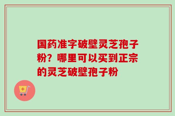 国药准字破壁灵芝孢子粉？哪里可以买到正宗的灵芝破壁孢子粉