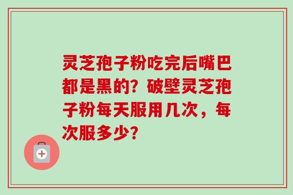 灵芝孢子粉吃完后嘴巴都是黑的？破壁灵芝孢子粉每天服用几次，每次服多少？