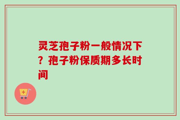 灵芝孢子粉一般情况下？孢子粉保质期多长时间