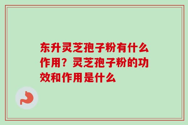 东升灵芝孢子粉有什么作用？灵芝孢子粉的功效和作用是什么