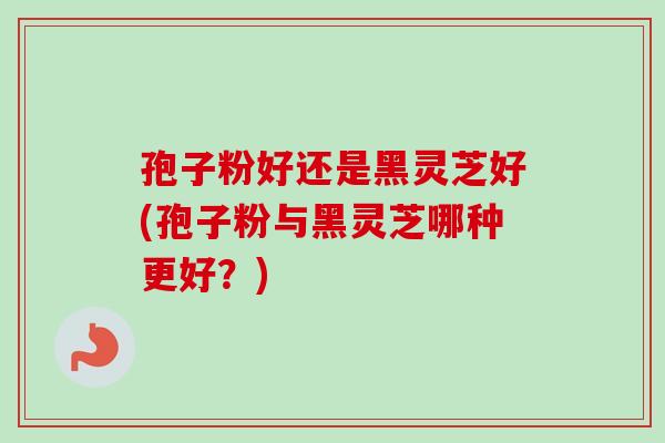 孢子粉好还是黑灵芝好(孢子粉与黑灵芝哪种更好？)