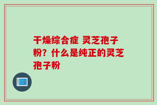 干燥综合症 灵芝孢子粉？什么是纯正的灵芝孢子粉