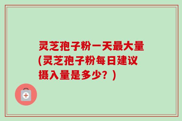 灵芝孢子粉一天最大量(灵芝孢子粉每日建议摄入量是多少？)