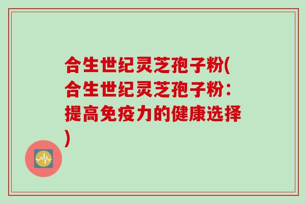 合生世纪灵芝孢子粉(合生世纪灵芝孢子粉：提高免疫力的健康选择)