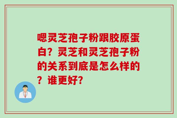 嗯灵芝孢子粉跟胶原蛋白？灵芝和灵芝孢子粉的关系到底是怎么样的？谁更好？