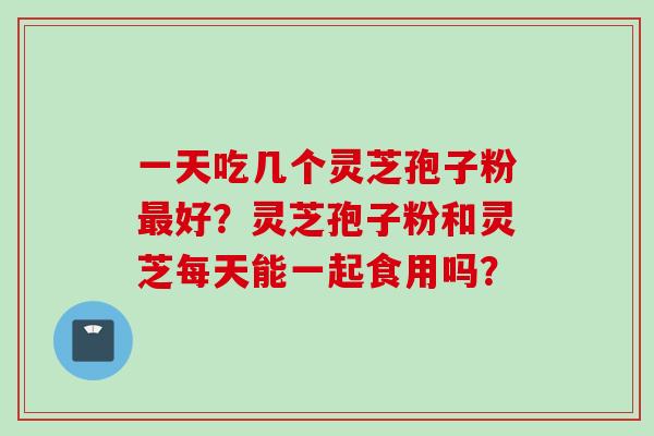 一天吃几个灵芝孢子粉最好？灵芝孢子粉和灵芝每天能一起食用吗？