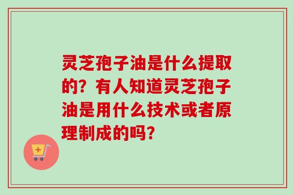 灵芝孢子油是什么提取的？有人知道灵芝孢子油是用什么技术或者原理制成的吗？