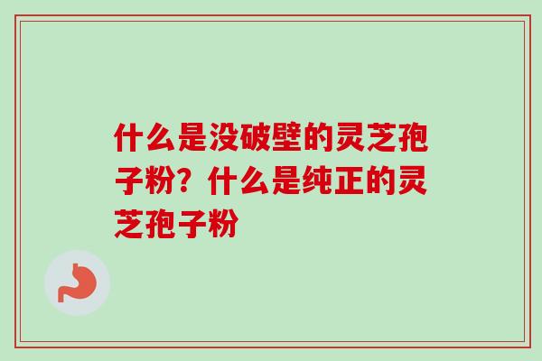 什么是没破壁的灵芝孢子粉？什么是纯正的灵芝孢子粉