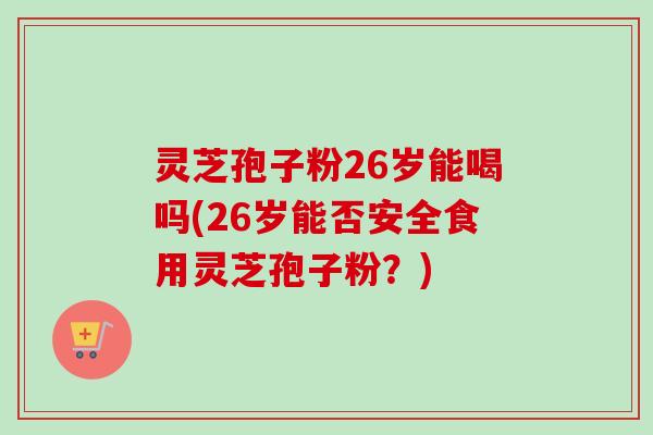 灵芝孢子粉26岁能喝吗(26岁能否安全食用灵芝孢子粉？)