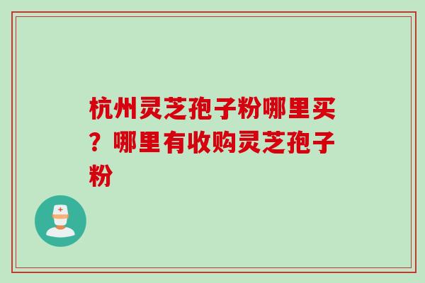 杭州灵芝孢子粉哪里买？哪里有收购灵芝孢子粉