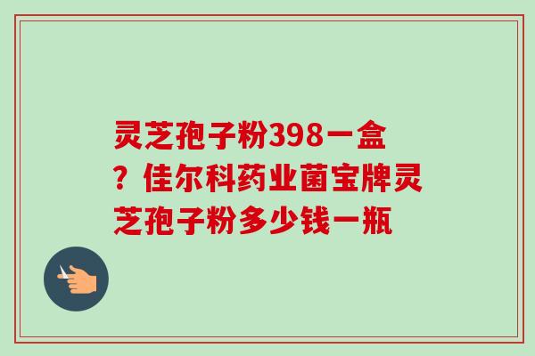 灵芝孢子粉398一盒?佳尔科药业菌宝牌灵芝孢子粉多少钱一瓶 灵芝孢子粉398一盒?佳尔科药业菌宝牌灵芝孢子粉多少钱一瓶