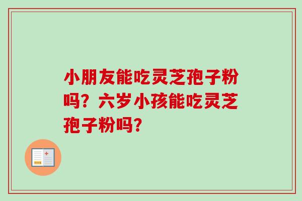 小朋友能吃灵芝孢子粉吗？六岁小孩能吃灵芝孢子粉吗？