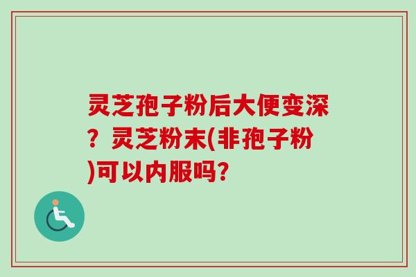 灵芝孢子粉后大便变深？灵芝粉末(非孢子粉)可以内服吗？
