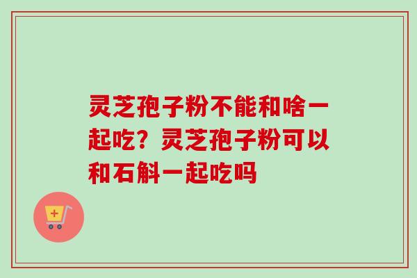 灵芝孢子粉不能和啥一起吃？灵芝孢子粉可以和石斛一起吃吗
