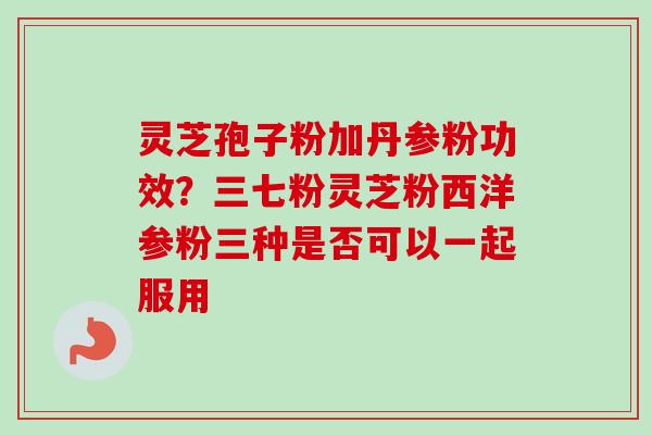 灵芝孢子粉加丹参粉功效？三七粉灵芝粉西洋参粉三种是否可以一起服用