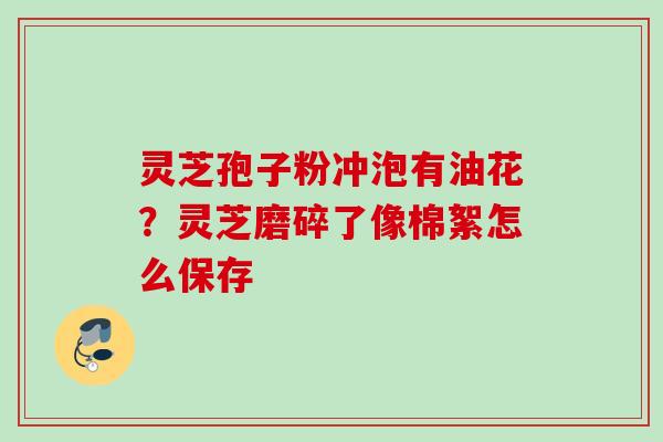 灵芝孢子粉冲泡有油花？灵芝磨碎了像棉絮怎么保存