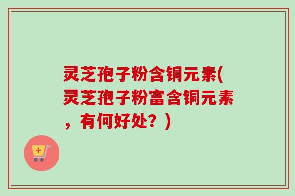 灵芝孢子粉含铜元素(灵芝孢子粉富含铜元素，有何好处？)