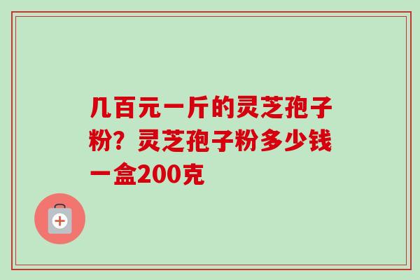 几百元一斤的灵芝孢子粉？灵芝孢子粉多少钱一盒200克