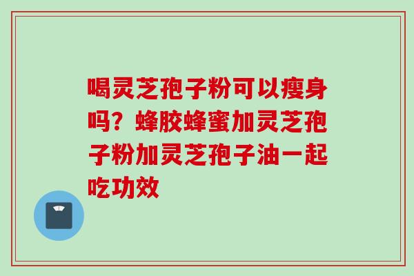 喝灵芝孢子粉可以瘦身吗？蜂胶蜂蜜加灵芝孢子粉加灵芝孢子油一起吃功效