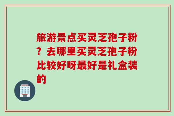 旅游景点买灵芝孢子粉？去哪里买灵芝孢子粉比较好呀最好是礼盒装的