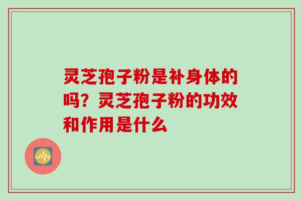 灵芝孢子粉是补身体的吗？灵芝孢子粉的功效和作用是什么