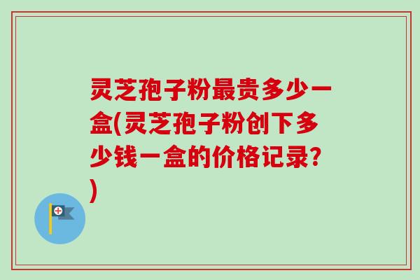灵芝孢子粉最贵多少一盒(灵芝孢子粉创下多少钱一盒的价格记录？)
