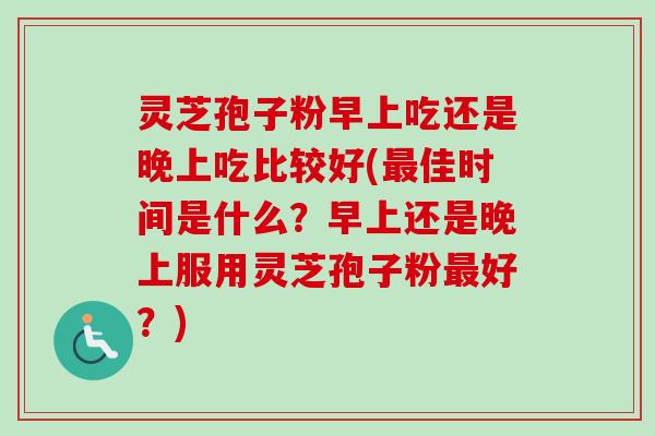 灵芝孢子粉早上吃还是晚上吃比较好(最佳时间是什么？早上还是晚上服用灵芝孢子粉最好？)