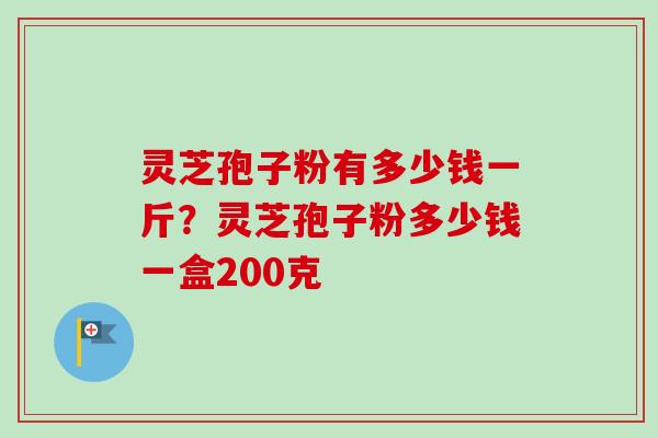 灵芝孢子粉有多少钱一斤？灵芝孢子粉多少钱一盒200克