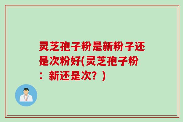灵芝孢子粉是新粉子还是次粉好(灵芝孢子粉:新还是次?) 灵芝孢子粉是新粉子还是次粉好(灵芝孢子粉:新还是次?)