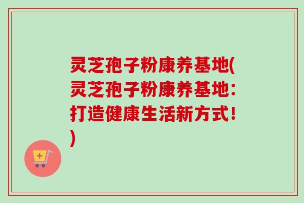 灵芝孢子粉康养基地(灵芝孢子粉康养基地：打造健康生活新方式！)